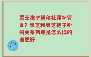 灵芝孢子粉和壮腰补肾丸？灵芝和灵芝孢子粉的关系到底是怎么样的谁更好