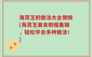 海灵芝的做法大全视频(海灵芝美食教程集锦，轻松学会多种做法！)