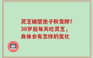 灵芝破壁孢子粉发胖？30岁后每天吃灵芝，身体会有怎样的变化