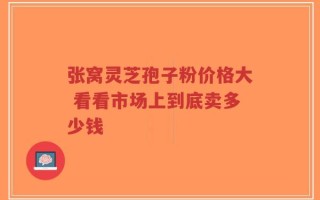 张窝灵芝孢子粉价格大 看看市场上到底卖多少钱