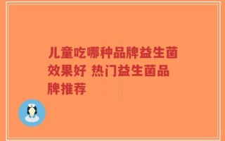 儿童吃哪种品牌益生菌效果好 热门益生菌品牌推荐