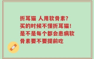 折耳猫 人用软骨素？买的时候不懂折耳猫！是不是每个都会患病软骨素要不要提前吃