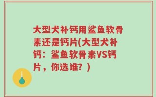 大型犬补钙用鲨鱼软骨素还是钙片(大型犬补钙：鲨鱼软骨素VS钙片，你选谁？)