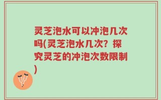 灵芝泡水可以冲泡几次吗(灵芝泡水几次？探究灵芝的冲泡次数限制)