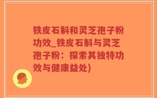 铁皮石斛和灵芝孢子粉功效_铁皮石斛与灵芝孢子粉：探索其独特功效与健康益处)