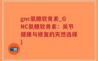 gnc氨糖软骨素_GNC氨糖软骨素：关节健康与修复的天然选择)