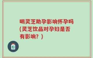 喝灵芝助孕影响怀孕吗(灵芝饮品对孕妇是否有影响？)