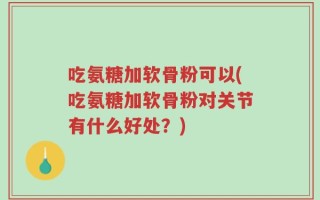 吃氨糖加软骨粉可以(吃氨糖加软骨粉对关节有什么好处？)