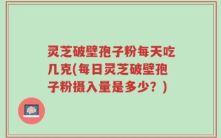 灵芝破壁孢子粉每天吃几克(每日灵芝破壁孢子粉摄入量是多少？)