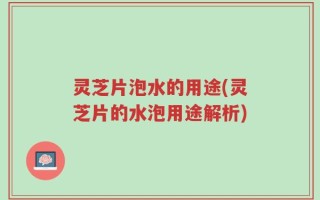 灵芝片泡水的用途(灵芝片的水泡用途解析)