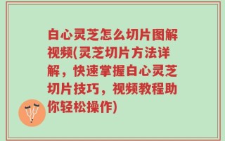 白心灵芝怎么切片图解视频(灵芝切片方法详解，快速掌握白心灵芝切片技巧，视频教程助你轻松操作)