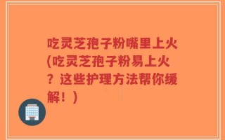 吃灵芝孢子粉嘴里上火(吃灵芝孢子粉易上火？这些护理方法帮你缓解！)