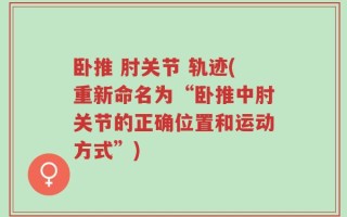 卧推 肘关节 轨迹(重新命名为“卧推中肘关节的正确位置和运动方式”)