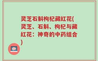 灵芝石斛枸杞藏红花(灵芝、石斛、枸杞与藏红花：神奇的中药组合)
