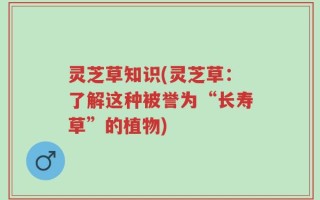 灵芝草知识(灵芝草：了解这种被誉为“长寿草”的植物)