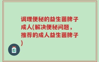 调理便秘的益生菌牌子成人(解决便秘问题，推荐的成人益生菌牌子)
