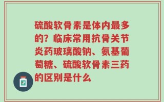 硫酸软骨素是体内最多的？临床常用抗骨关节炎药玻璃酸钠、氨基葡萄糖、硫酸软骨素三药的区别是什么