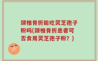 颈椎骨折能吃灵芝孢子粉吗(颈椎骨折患者可否食用灵芝孢子粉？)