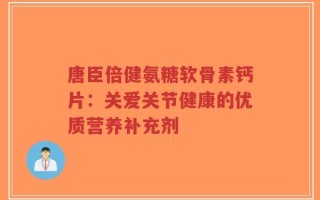 唐臣倍健氨糖软骨素钙片：关爱关节健康的优质营养补充剂