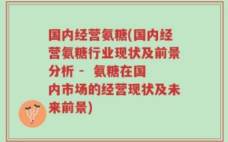 国内经营氨糖(国内经营氨糖行业现状及前景分析 -  氨糖在国内市场的经营现状及未来前景)