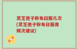 灵芝孢子粉每曰服几次(灵芝孢子粉每日服用频次建议)