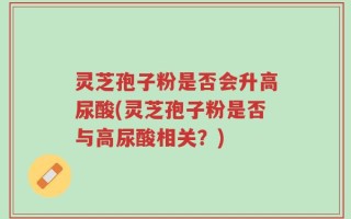 灵芝孢子粉是否会升高尿酸(灵芝孢子粉是否与高尿酸相关？)