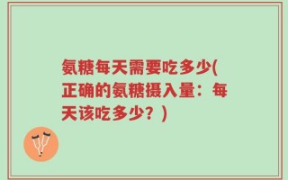 氨糖每天需要吃多少(正确的氨糖摄入量：每天该吃多少？)