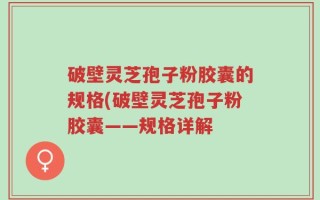 破壁灵芝孢子粉胶囊的规格(破壁灵芝孢子粉胶囊——规格详解