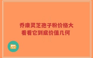 乔康灵芝孢子粉价格大 看看它到底价值几何