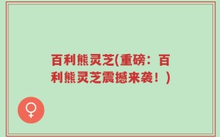 百利熊灵芝(重磅：百利熊灵芝震撼来袭！)