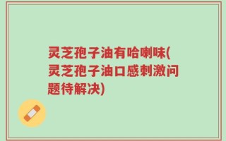 灵芝孢子油有哈喇味(灵芝孢子油口感刺激问题待解决)
