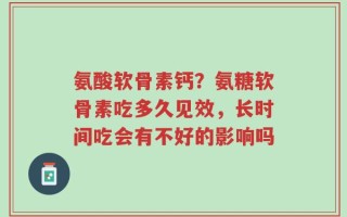 氨酸软骨素钙？氨糖软骨素吃多久见效，长时间吃会有不好的影响吗
