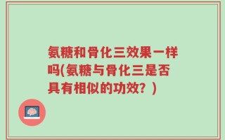 氨糖和骨化三效果一样吗(氨糖与骨化三是否具有相似的功效？)