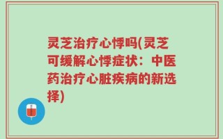 灵芝治疗心悸吗(灵芝可缓解心悸症状：中医药治疗心脏疾病的新选择)