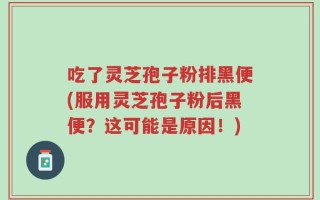 吃了灵芝孢子粉排黑便(服用灵芝孢子粉后黑便？这可能是原因！)