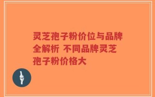 灵芝孢子粉价位与品牌全解析 不同品牌灵芝孢子粉价格大