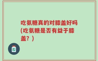 吃氨糖真的对膝盖好吗(吃氨糖是否有益于膝盖？)
