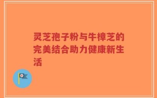 灵芝孢子粉与牛樟芝的完美结合助力健康新生活