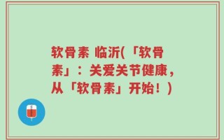 软骨素 临沂(「软骨素」：关爱关节健康，从「软骨素」开始！)