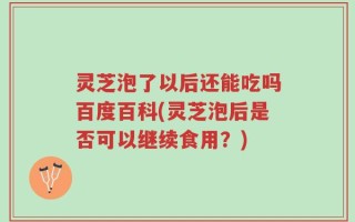 灵芝泡了以后还能吃吗百度百科(灵芝泡后是否可以继续食用？)