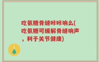 吃氨糖骨缝咔咔响么(吃氨糖可缓解骨缝响声，利于关节健康)