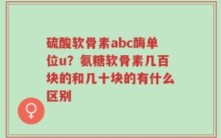 硫酸软骨素abc酶单位u？氨糖软骨素几百块的和几十块的有什么区别