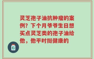 灵芝孢子油抗肿瘤的案例？下个月爷爷生日想买点灵芝类的孢子油给他，他平时挺健康的