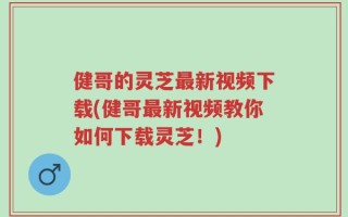 健哥的灵芝最新视频下载(健哥最新视频教你如何下载灵芝！)