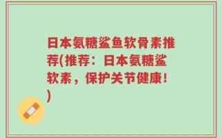日本氨糖鲨鱼软骨素推荐(推荐：日本氨糖鲨软素，保护关节健康！)