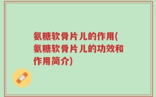 氨糖软骨片儿的作用(氨糖软骨片儿的功效和作用简介)