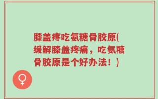 膝盖疼吃氨糖骨胶原(缓解膝盖疼痛，吃氨糖骨胶原是个好办法！)