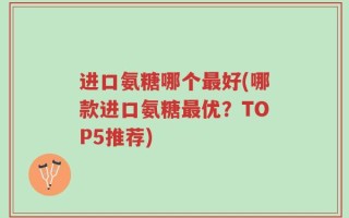 进口氨糖哪个最好(哪款进口氨糖最优？TOP5推荐)