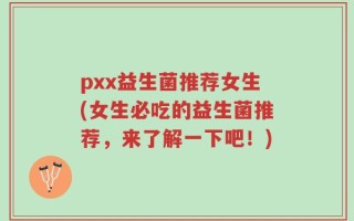 pxx益生菌推荐女生(女生必吃的益生菌推荐，来了解一下吧！)