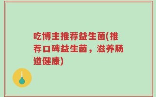 吃博主推荐益生菌(推荐口碑益生菌，滋养肠道健康)